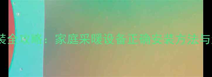 暖气片安装全攻略家庭采暖设备正确安装方法与注意事项