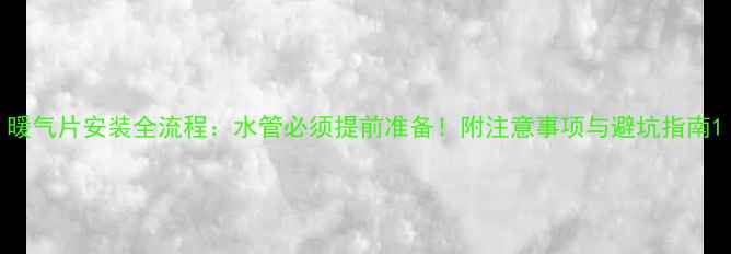 暖气片安装全流程水管必须提前准备附注意事项与避坑指南