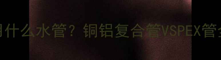 图片 暖气片安装用什么水管？铜铝复合管VSPEX管全及选购指南