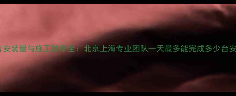 暖气片安装量与施工效率全北京上海专业团队一天最多能完成多少台安装