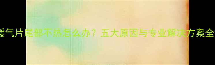 暖气片尾部不热怎么办五大原因与专业解决方案全