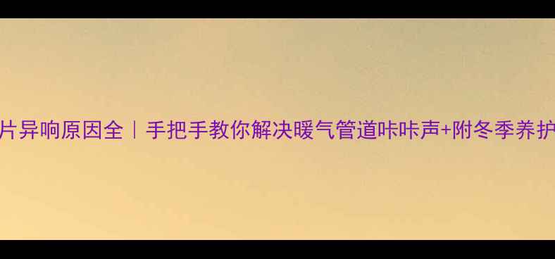 图片 暖气片异响原因全｜手把手教你解决暖气管道咔咔声+附冬季养护指南