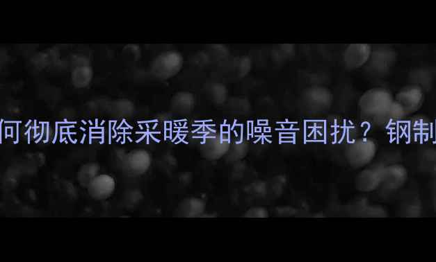 图片 暖气片异响原因及解决方法：如何彻底消除采暖季的噪音困扰？钢制铜铝复合铸铁暖气片维护全指南