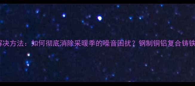 图片 暖气片异响原因及解决方法：如何彻底消除采暖季的噪音困扰？钢制铜铝复合铸铁暖气片维护全指南2