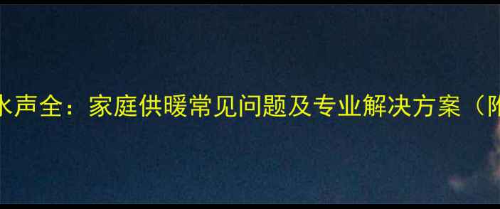 暖气片异响水声全家庭供暖常见问题及专业解决方案附图文指南