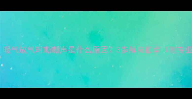 图片 暖气片异响？暖气放气时嘶嘶声是什么原因？3步解决指南（附专业排查方法）1