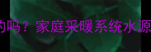 暖气片循环水是自家的吗家庭采暖系统水源安全与自建供暖方案