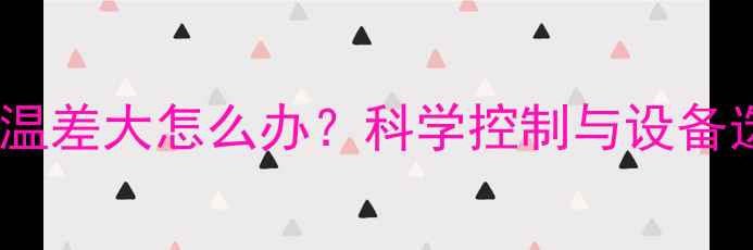 暖气片房内温差大怎么办科学控制与设备选型全攻略