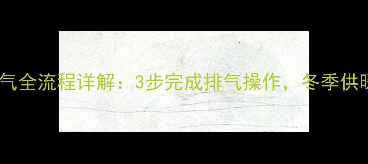 暖气片换水放气全流程详解3步完成排气操作冬季供暖前必看技巧