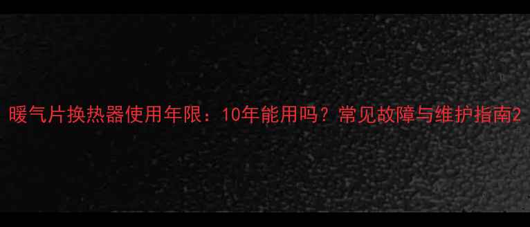 暖气片换热器使用年限10年能用吗常见故障与维护指南