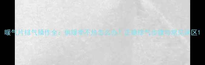暖气片排气操作全供暖季不热怎么办正确排气步骤与常见误区