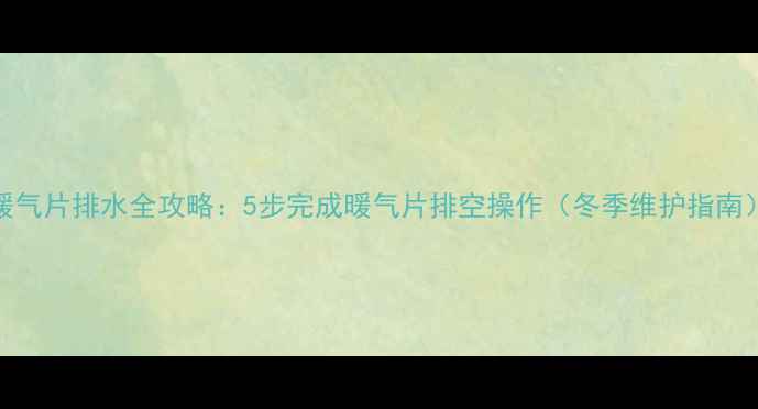暖气片排水全攻略5步完成暖气片排空操作冬季维护指南