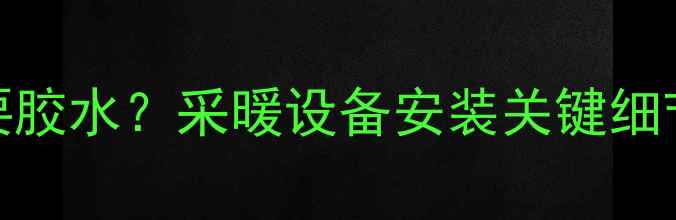 暖气片接口是否需要胶水采暖设备安装关键细节全附选购指南