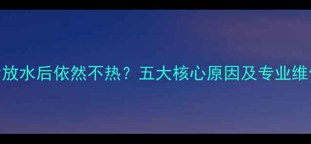 暖气片放水后依然不热五大核心原因及专业维修指南
