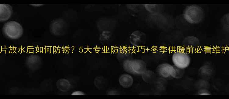 图片 暖气片放水后如何防锈？5大专业防锈技巧+冬季供暖前必看维护指南