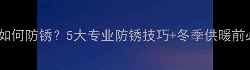暖气片放水后如何防锈5大专业防锈技巧冬季供暖前必看维护指南