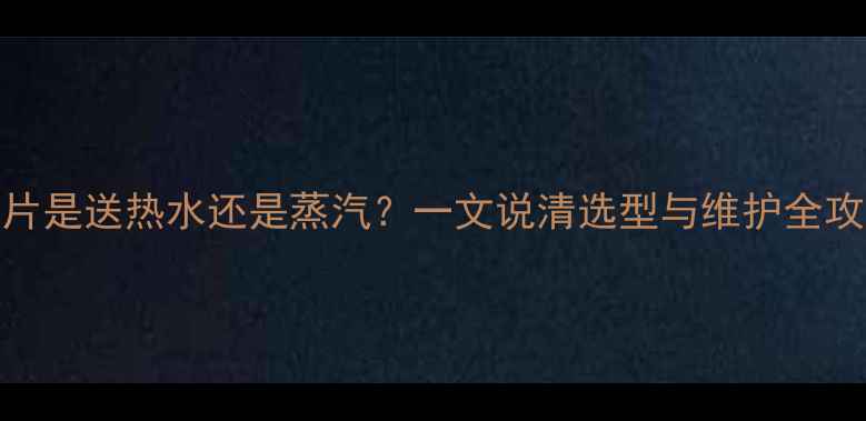 暖气片是送热水还是蒸汽一文说清选型与维护全攻略