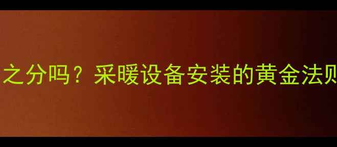暖气片有上下之分吗采暖设备安装的黄金法则与选购指南