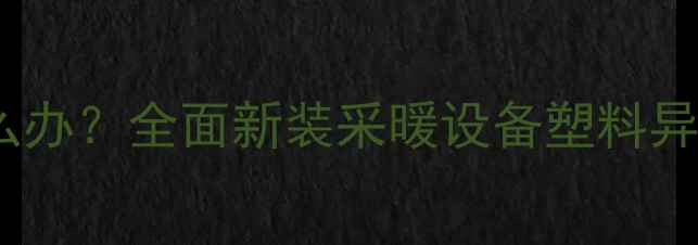 暖气片有塑料味怎么办全面新装采暖设备塑料异味成因及解决方法
