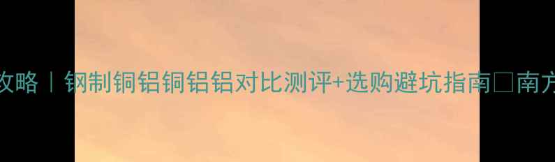 暖气片材质全攻略钢制铜铝铜铝铝对比测评选购避坑指南南方北方家庭必看