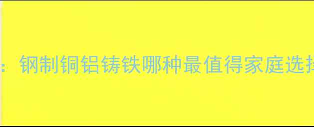 暖气片材质全钢制铜铝铸铁哪种最值得家庭选择选购指南