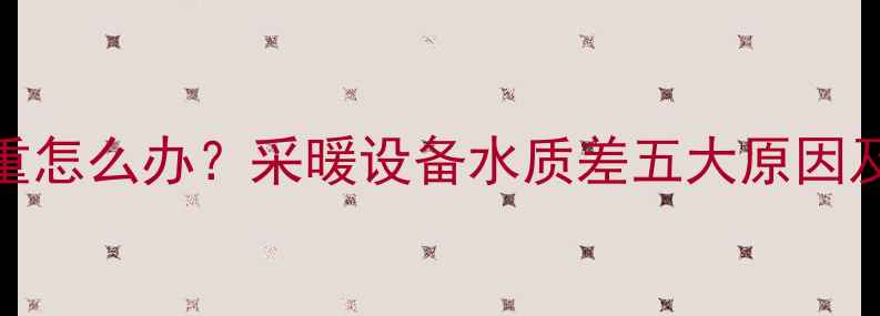 暖气片水垢严重怎么办采暖设备水质差五大原因及专业清洗指南