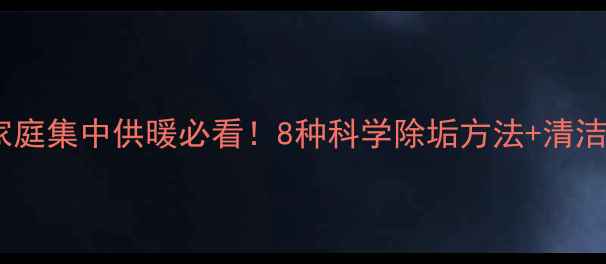 暖气片水垢清洗全攻略家庭集中供暖必看8种科学除垢方法清洁注意事项附图文教程