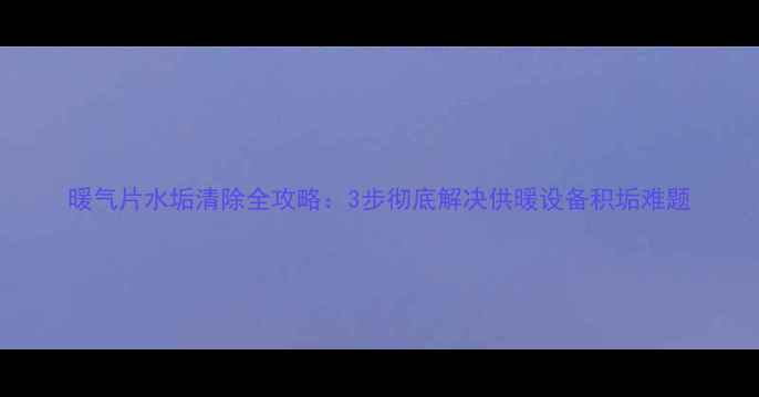 暖气片水垢清除全攻略3步彻底解决供暖设备积垢难题