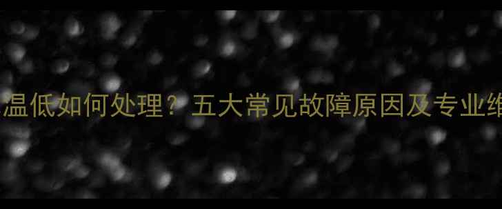 暖气片水温低如何处理五大常见故障原因及专业维修指南