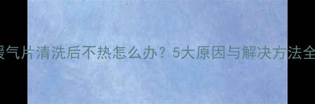 暖气片清洗后不热怎么办5大原因与解决方法全