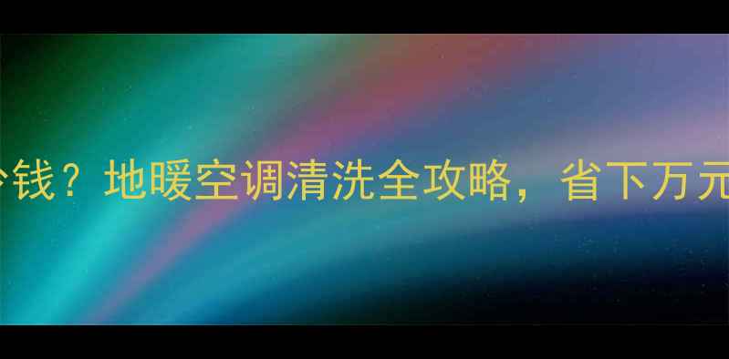 暖气片清洗多少钱地暖空调清洗全攻略省下万元维修费