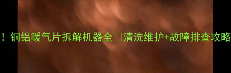暖气片清洗神器铜铝暖气片拆解机器全清洗维护故障排查攻略附操作视频