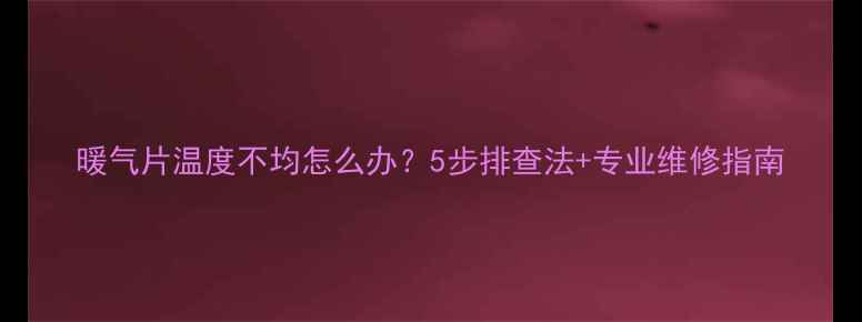 图片 暖气片温度不均怎么办？5步排查法+专业维修指南