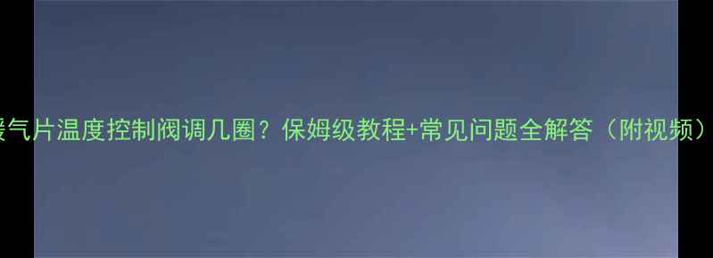 暖气片温度控制阀调几圈保姆级教程常见问题全解答附视频