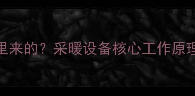 暖气片热气从哪里来的采暖设备核心工作原理选购避坑指南