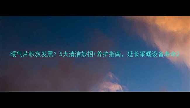 暖气片积灰发黑5大清洁妙招养护指南延长采暖设备寿命