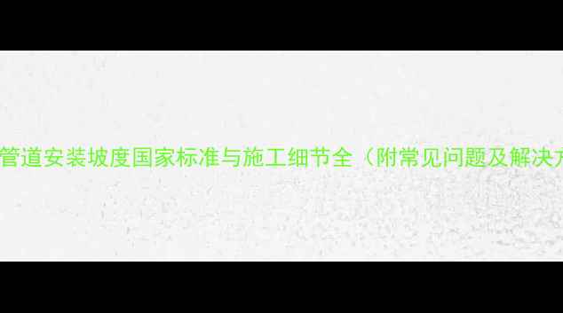 暖气片管道安装坡度国家标准与施工细节全附常见问题及解决方案