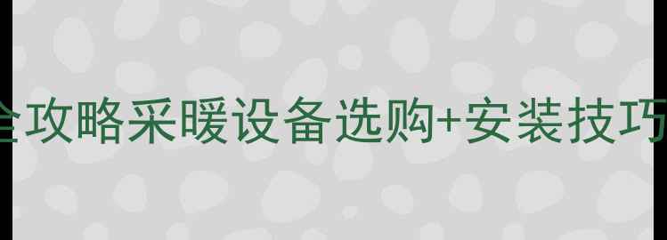 暖气片管道安装配件全攻略采暖设备选购安装技巧省下万元维修费