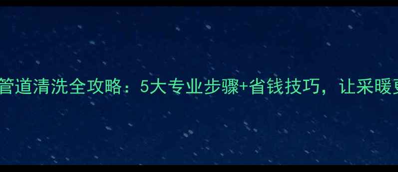 暖气片管道清洗全攻略5大专业步骤省钱技巧让采暖更高效
