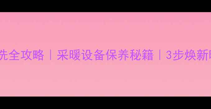 暖气片管道清洗全攻略采暖设备保养秘籍3步焕新暖气效率翻倍