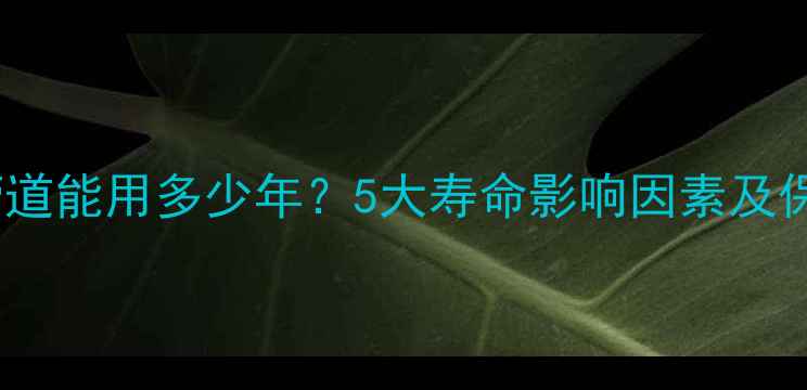 暖气片管道能用多少年5大寿命影响因素及保养指南