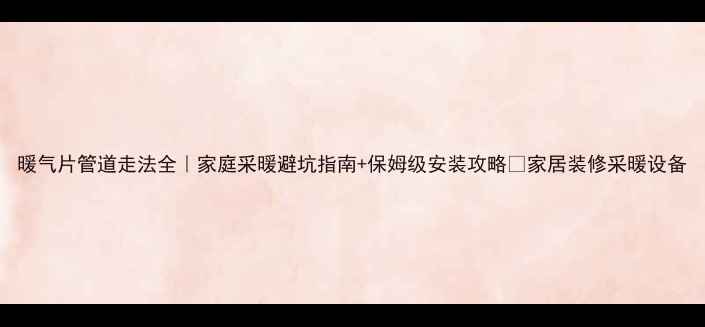 暖气片管道走法全家庭采暖避坑指南保姆级安装攻略家居装修采暖设备