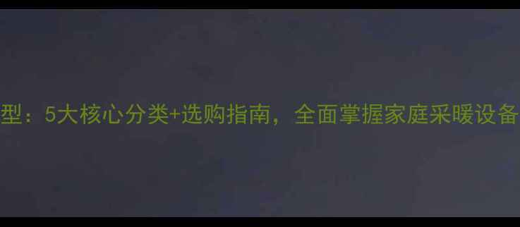 暖气片类型5大核心分类选购指南全面掌握家庭采暖设备选择要点