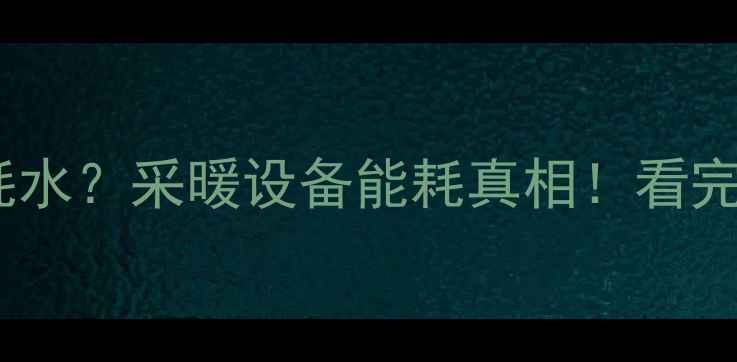 暖气片耗电还是耗水采暖设备能耗真相看完这篇再选不踩坑