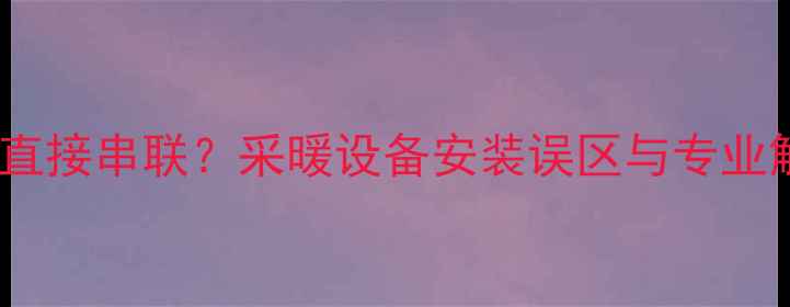 暖气片能否直接串联采暖设备安装误区与专业解决方案全