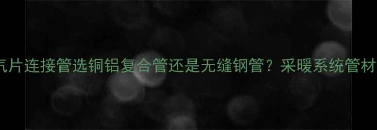 暖气片连接管选铜铝复合管还是无缝钢管采暖系统管材全