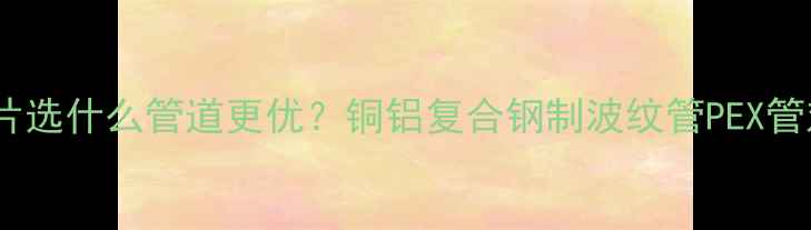 暖气片选什么管道更优铜铝复合钢制波纹管PEX管对比