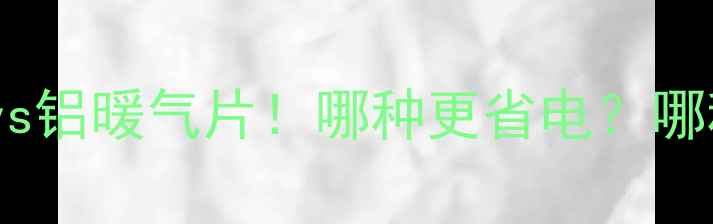 暖气片选购必看低碳铁暖气片vs铝暖气片哪种更省电哪种更耐用附安装避坑指南