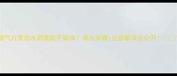 暖气片里的水到底能不能换换水步骤注意事项全公开