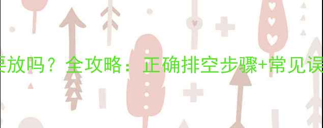 暖气片里的水要放吗全攻略正确排空步骤常见误区与保养技巧
